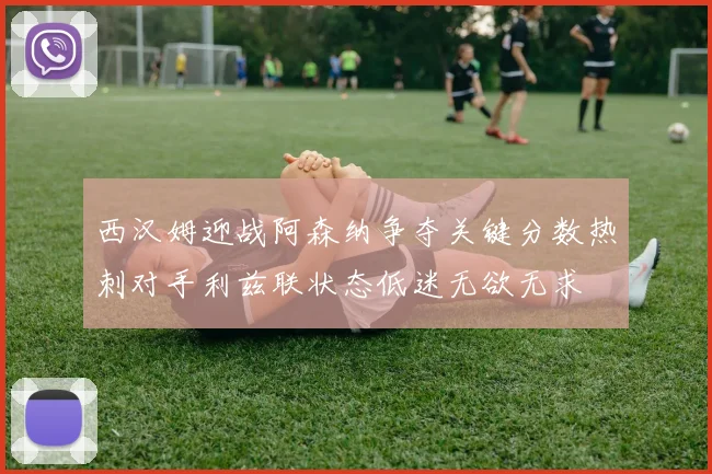 西汉姆迎战阿森纳争夺关键分数热刺对手利兹联状态低迷无欲无求