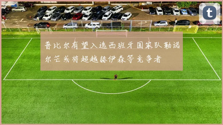 普比尔有望入选西班牙国家队勒诺尔芒或将超越赫伊森等竞争者