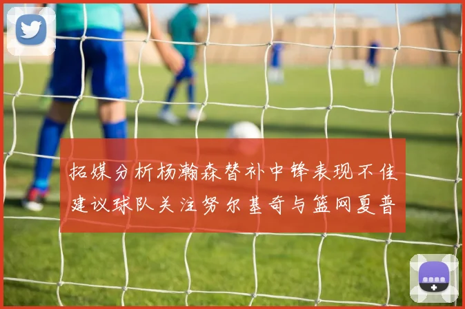 拓媒分析杨瀚森替补中锋表现不佳建议球队关注努尔基奇与篮网夏普