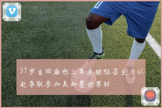 37岁吉田麻也三年未被征召全力以赴争取参加美加墨世界杯