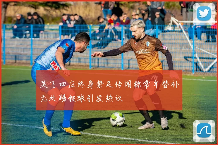 吴飞回应终身禁足传闻称常年替补无处踢假球引发热议