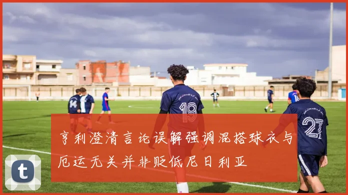 亨利澄清言论误解强调混搭球衣与厄运无关并非贬低尼日利亚