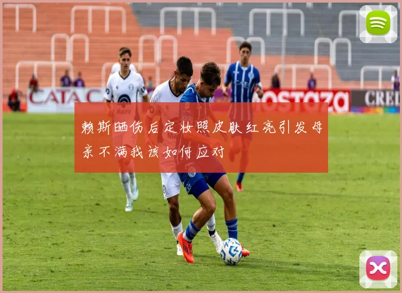 赖斯晒伤后定妆照皮肤红亮引发母亲不满我该如何应对
