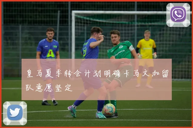 皇马夏季转会计划明确卡马文加留队意愿坚定