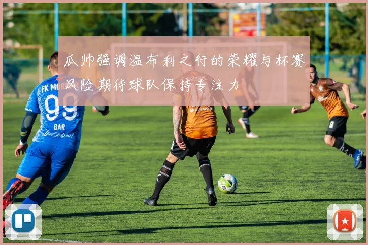 瓜帅强调温布利之行的荣耀与杯赛风险期待球队保持专注力