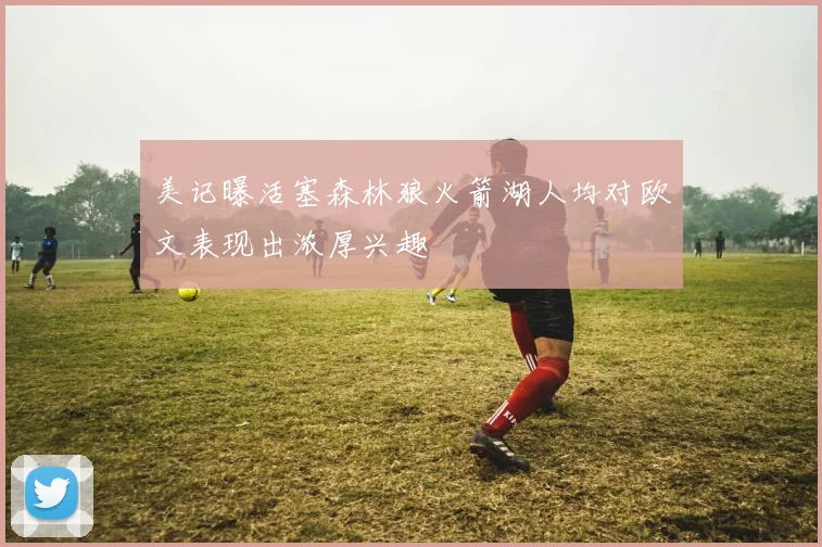 美记曝活塞森林狼火箭湖人均对欧文表现出浓厚兴趣
