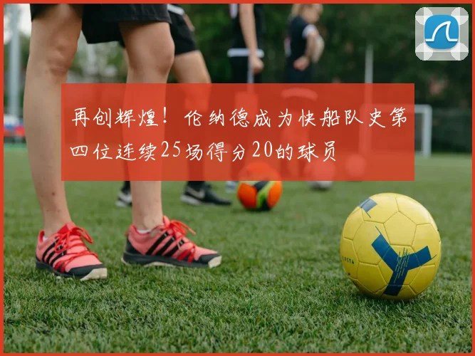 再创辉煌！伦纳德成为快船队史第四位连续25场得分20的球员