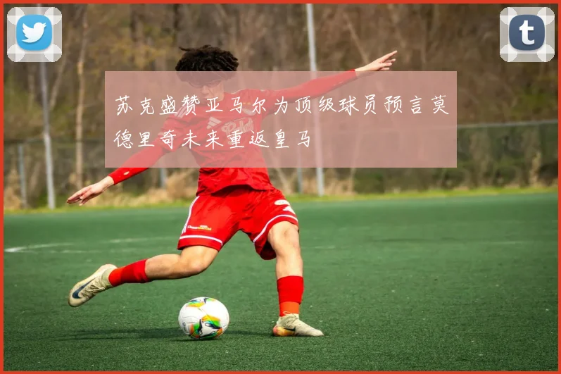 苏克盛赞亚马尔为顶级球员预言莫德里奇未来重返皇马