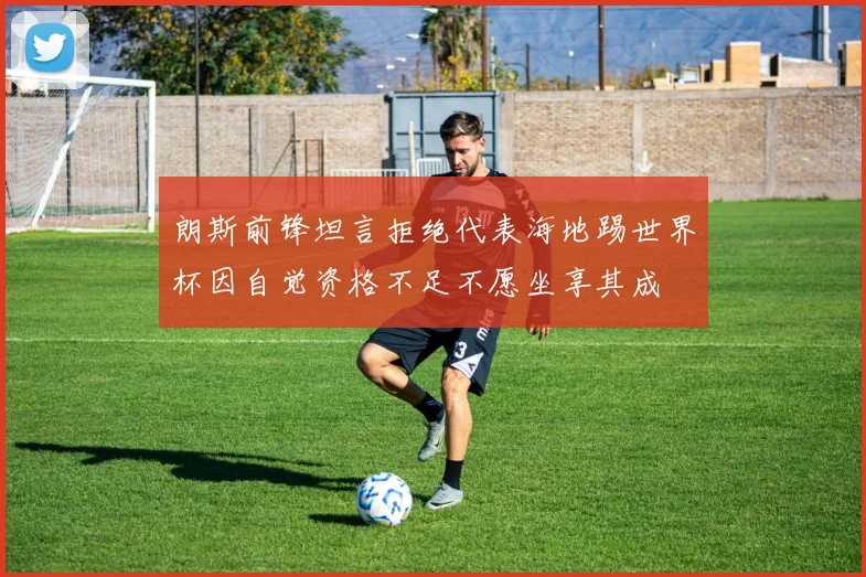 朗斯前锋坦言拒绝代表海地踢世界杯因自觉资格不足不愿坐享其成