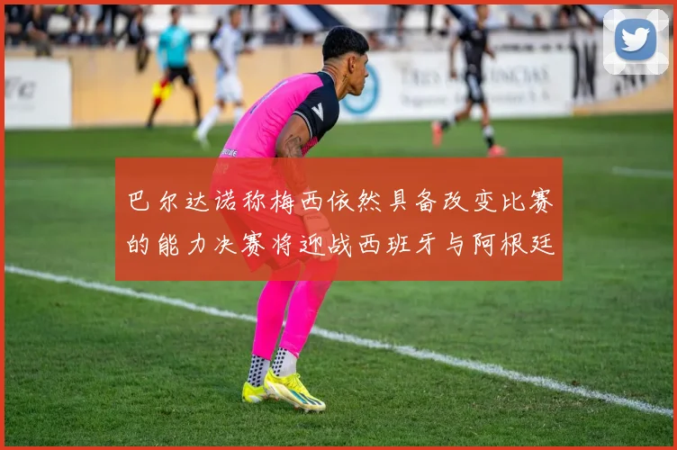 巴尔达诺称梅西依然具备改变比赛的能力决赛将迎战西班牙与阿根廷