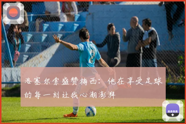 洛塞尔索盛赞梅西：他在享受足球的每一刻让我心潮澎湃