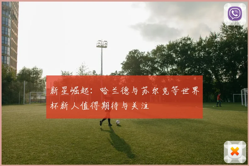 新星崛起：哈兰德与苏尔克等世界杯新人值得期待与关注